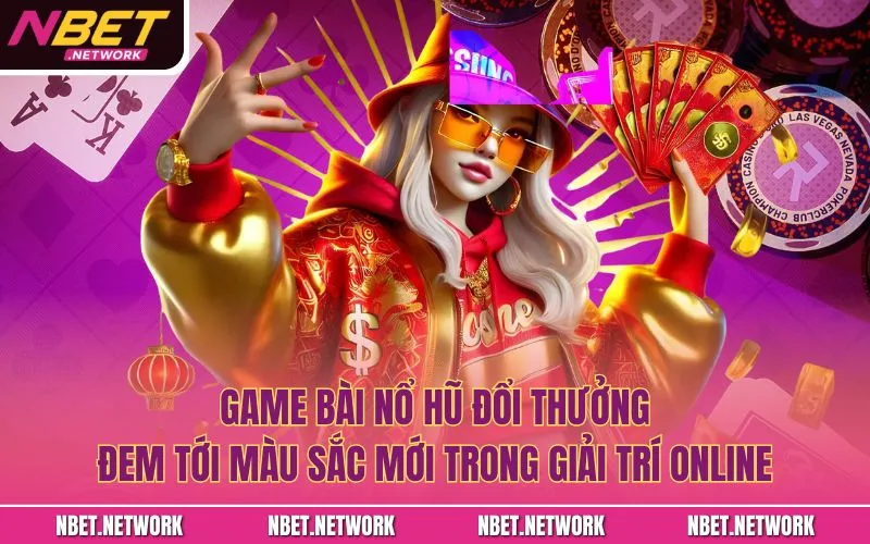 Game bài nổ hũ đổi thưởng đem tới màu sắc mới trong giải trí online